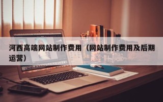 清徐河西高端网站制作费用（网站制作费用及后期运营）