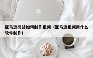 清徐亚马逊网站如何制作视频（亚马逊视频用什么软件制作）