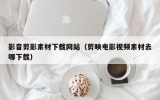 清徐影音剪影素材下载网站（剪映电影视频素材去哪下载）